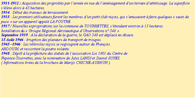 Zone de Texte: 1931-1932 : Acquisition des propri�t�s par l�arm�e en vue de l�am�nagement d�un terrain d�att�rissage. La superficie s��l�ve alors � 45 hectares.1934 : D�but des travaux de terrassement.1935 : Les premiers utilisateurs furent les membres d�un petit club ni�ois, qui s�amusaient � faire quelques �&nbsp;sauts de puce&nbsp;� sur un appareil appel� LA POUTRE.1937 / Nouvelles expropriations sur la commune de TOURRETTES, s��tendant environ � 13 hectares.Installation du �&nbsp;Groupe R�gional A�ronautique d�Observations n� 548&nbsp;�.Septembre 1939 : A la d�claration de la guerre, le GAO 548 est d�plac� en Alsace.15 Ao�t 1944 : Irruption des planeurs de transport de troupes.1945 �1946 : Les v�hivoles ni�ois se regroupent autour de Fran�ois ARDOUIN, et ressortent la poutre volante.1948 : D�p�t � la pr�fecture des statuts de l�association Loi 1901 du Centre de Fayence-Tourrettes, avec la nomination de Jules LANDI et Daniel SOYEZ( Informations tir�es de la brochure de Marijo CHICHE-AUBRUN ).