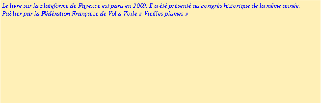 Zone de Texte: Le livre sur la plateforme de Fayence est paru en 2009. Il a �t� pr�sent� au congr�s historique de la m�me ann�e.Publier par la F�d�ration Fran�aise de Vol � Voile �&nbsp;Vieilles plumes&nbsp;� 